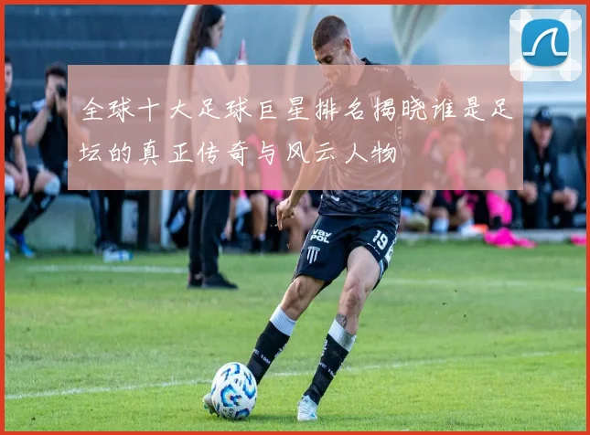 全球十大足球巨星排名揭晓谁是足坛的真正传奇与风云人物
