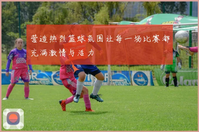 营造热烈篮球氛围让每一场比赛都充满激情与活力