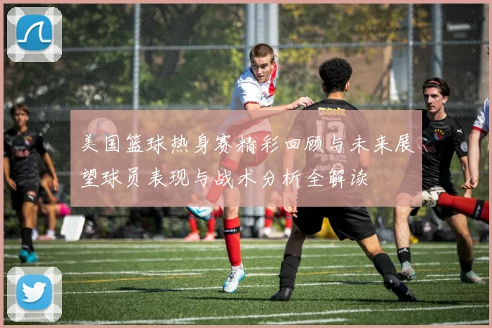 美国篮球热身赛精彩回顾与未来展望球员表现与战术分析全解读