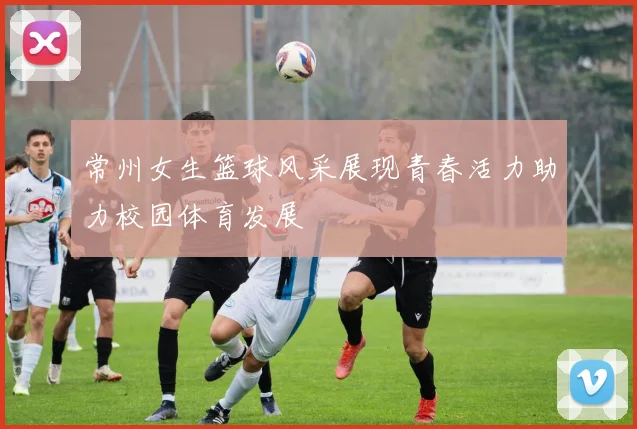 常州女生篮球风采展现青春活力助力校园体育发展