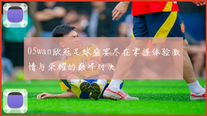 05wan欧冠足球盛宴尽在掌握体验激情与荣耀的巅峰对决
