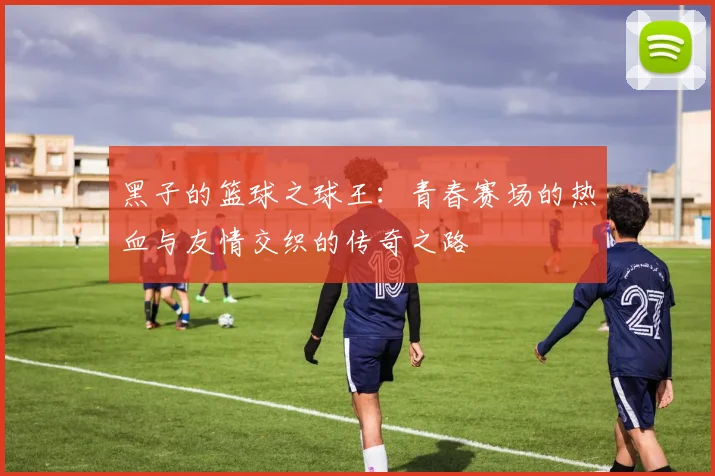 黑子的篮球之球王：青春赛场的热血与友情交织的传奇之路