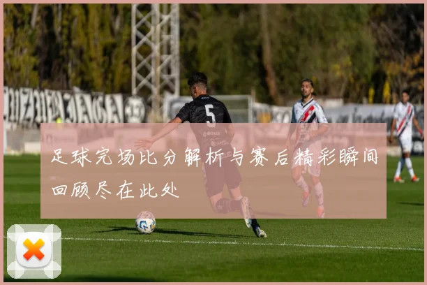 足球完场比分解析与赛后精彩瞬间回顾尽在此处